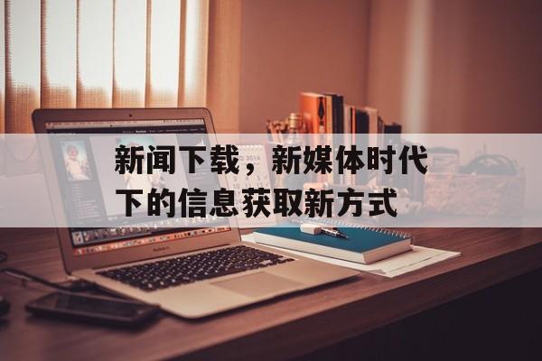新闻下载,新媒体时代下的信息获取新方式 新闻下载,新媒体时代下的信息获取新方式
