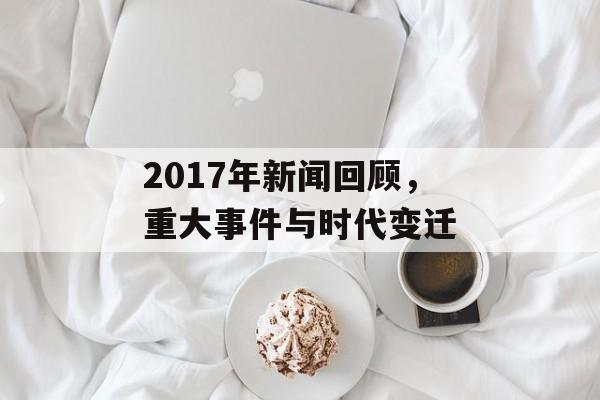 2017年新闻回顾,重大事件与时代变迁 2017年新闻回顾,重大事件与时代变迁