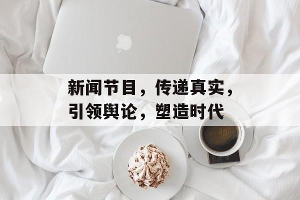 新闻节目,传递真实,引领舆论,塑造时代 新闻节目,传递真实,引领舆论,塑造时代