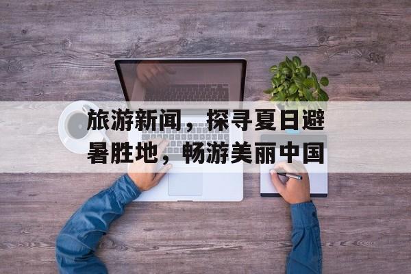 旅游新闻,探寻夏日避暑胜地,畅游美丽中国 旅游新闻,探寻夏日避暑胜地,畅游美丽中国