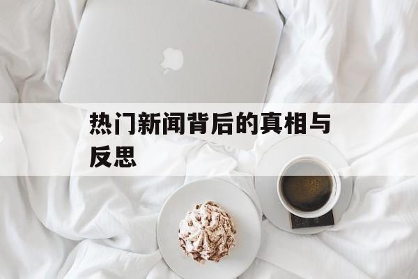 热门新闻背后的真相与反思 热门新闻背后的真相与反思