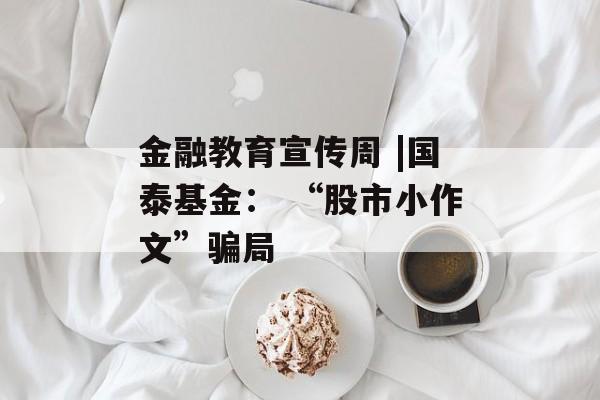 金融教育宣传周 |国泰基金: “股市小作文”骗局 金融教育宣传周 |国泰基金: “股市小作文”骗局