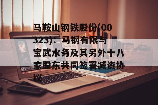 马鞍山钢铁股份(00323):马钢有限与宝武水务及其另外十八家股东共同签署减资协议 马鞍山钢铁股份(00323):马钢有限与宝武水务及其另外十八家股东共同签署减资协议
