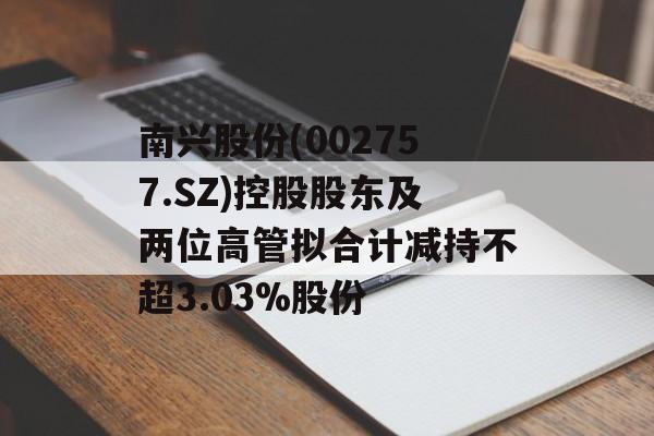 南兴股份(002757.SZ)控股股东及两位高管拟合计减持不超3.03%股份