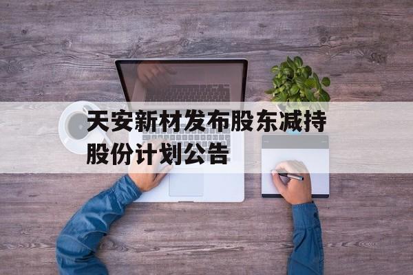 天安新材发布股东减持股份计划公告 天安新材发布股东减持股份计划公告