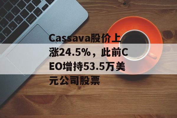 Cassava股价上涨24.5%,此前CEO增持53.5万美元公司股票 Cassava股价上涨24.5%,此前CEO增持53.5万美元公司股票