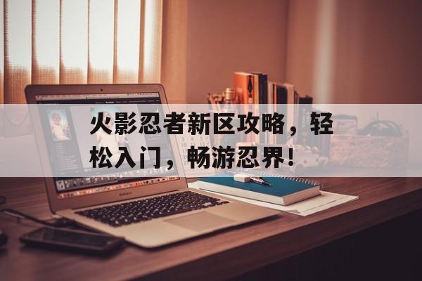 火影忍者新区攻略,轻松入门,畅游忍界! 火影忍者新区攻略,轻松入门,畅游忍界!