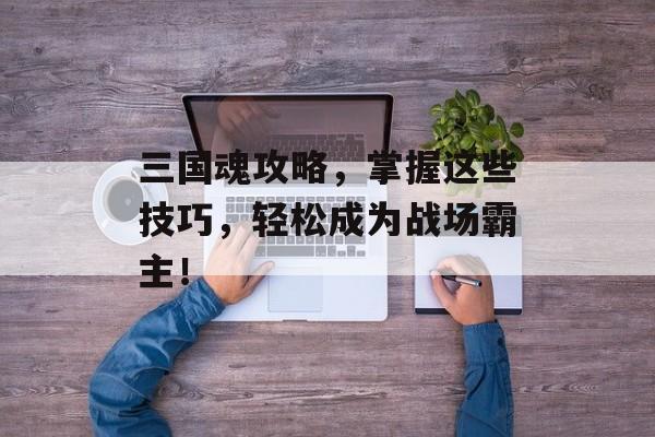 三国魂攻略,掌握这些技巧,轻松成为战场霸主! 三国魂攻略,掌握这些技巧,轻松成为战场霸主!