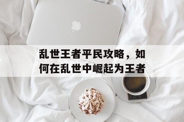 乱世王者平民攻略,如何在乱世中崛起为王者 乱世王者平民攻略,如何在乱世中崛起为王者