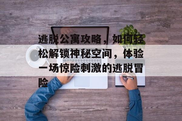 逃脱公寓攻略，如何轻松解锁神秘空间，体验一场惊险刺激的逃脱冒险