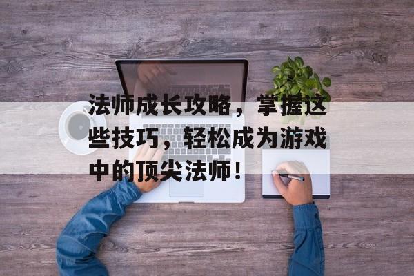 法师成长攻略,掌握这些技巧,轻松成为游戏中的顶尖法师! 法师成长攻略,掌握这些技巧,轻松成为游戏中的顶尖法师!