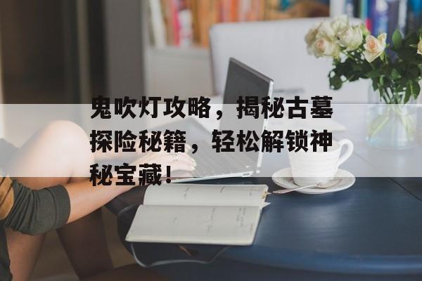 鬼吹灯攻略，揭秘古墓探险秘籍，轻松解锁神秘宝藏！