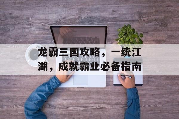 龙霸三国攻略，一统江湖，成就霸业必备指南