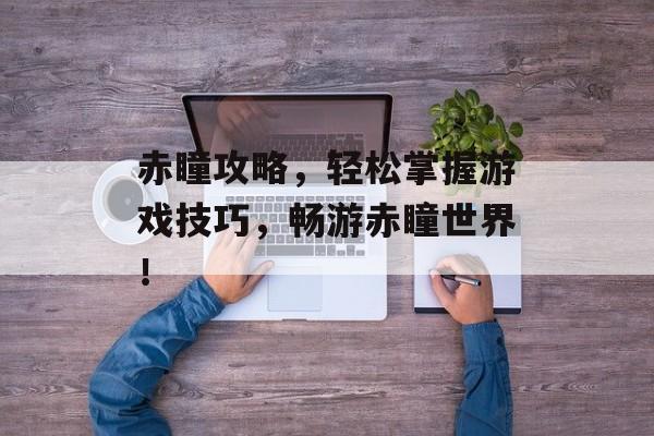 赤瞳攻略,轻松掌握游戏技巧,畅游赤瞳世界! 赤瞳攻略,轻松掌握游戏技巧,畅游赤瞳世界!