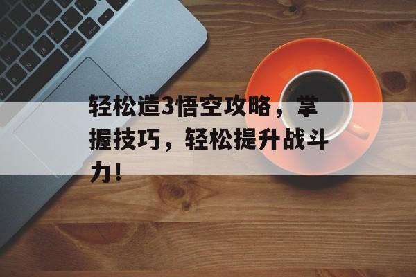 轻松造3悟空攻略，掌握技巧，轻松提升战斗力！