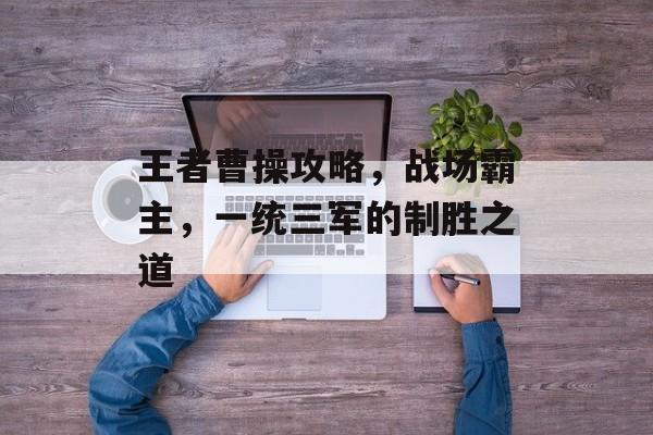 王者曹操攻略，战场霸主，一统三军的制胜之道