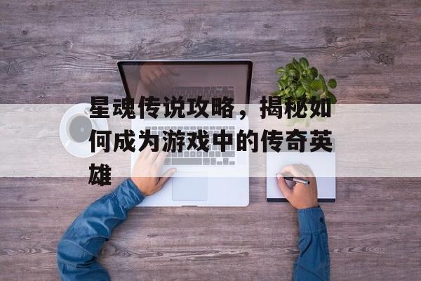 星魂传说攻略，揭秘如何成为游戏中的传奇英雄