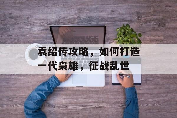 袁绍传攻略，如何打造一代枭雄，征战乱世