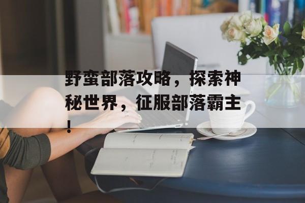 野蛮部落攻略，探索神秘世界，征服部落霸主！