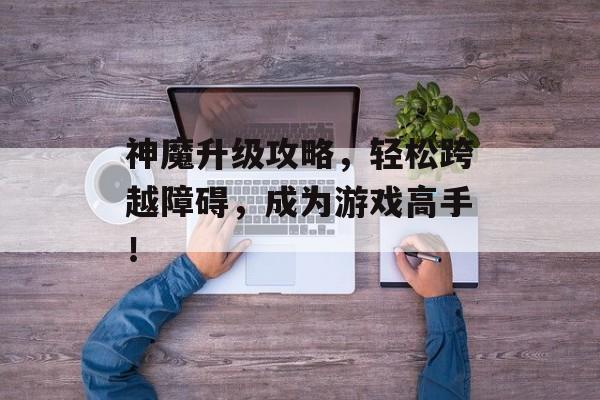 神魔升级攻略,轻松跨越障碍,成为游戏高手! 神魔升级攻略,轻松跨越障碍,成为游戏高手!