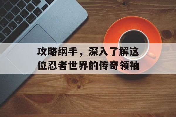 攻略纲手,深入了解这位忍者世界的传奇领袖 攻略纲手,深入了解这位忍者世界的传奇领袖
