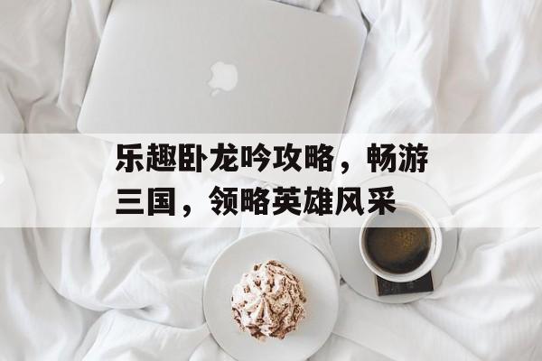 乐趣卧龙吟攻略，畅游三国，领略英雄风采