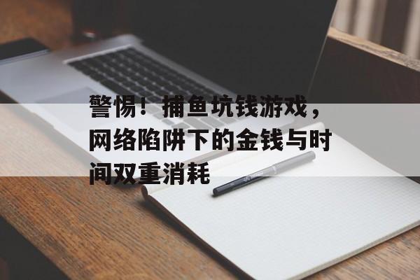 警惕！捕鱼坑钱游戏，网络陷阱下的金钱与时间双重消耗
