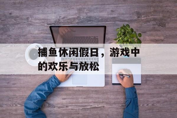 捕鱼休闲假日，游戏中的欢乐与放松