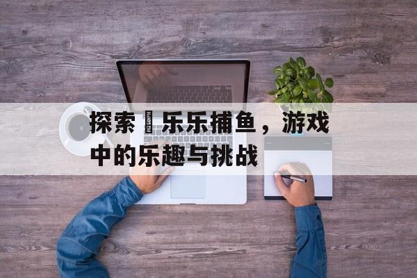 探索嗐乐乐捕鱼，游戏中的乐趣与挑战