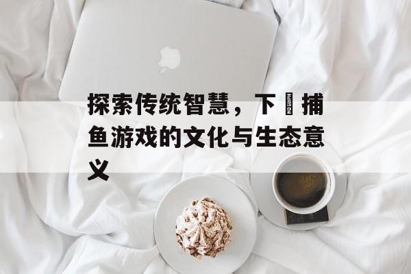 探索传统智慧，下臷捕鱼游戏的文化与生态意义