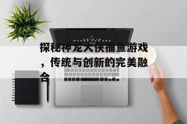 探秘神龙大侠捕鱼游戏，传统与创新的完美融合