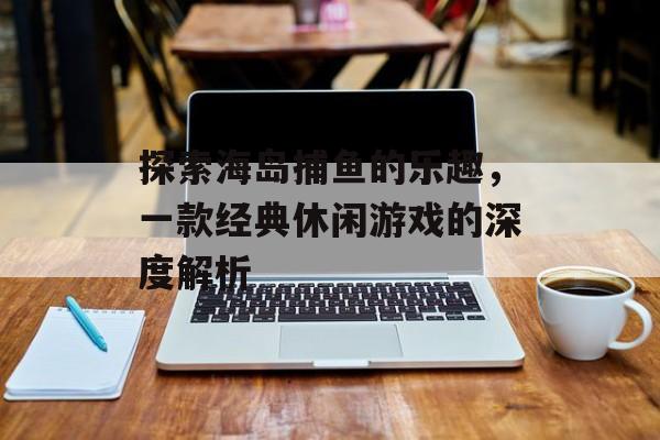 探索海岛捕鱼的乐趣，一款经典休闲游戏的深度解析