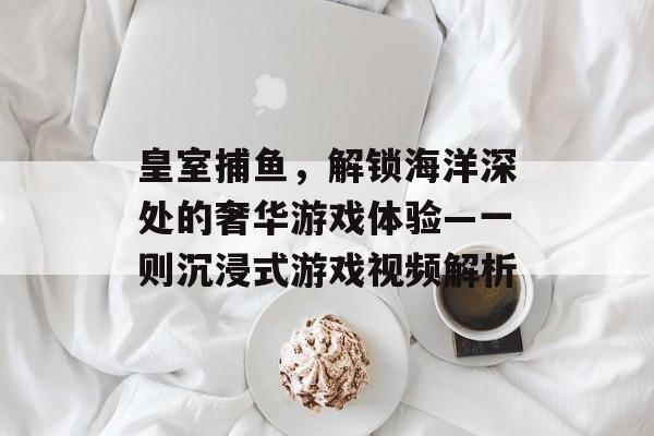 皇室捕鱼，解锁海洋深处的奢华游戏体验—一则沉浸式游戏视频解析