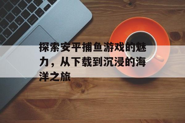 探索安平捕鱼游戏的魅力，从下载到沉浸的海洋之旅