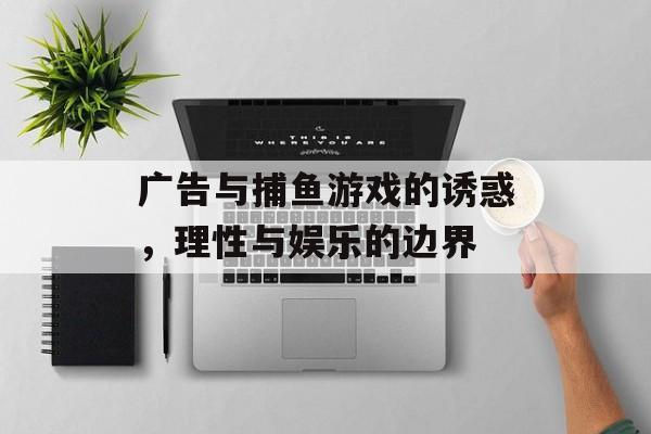 广告与捕鱼游戏的诱惑，理性与娱乐的边界