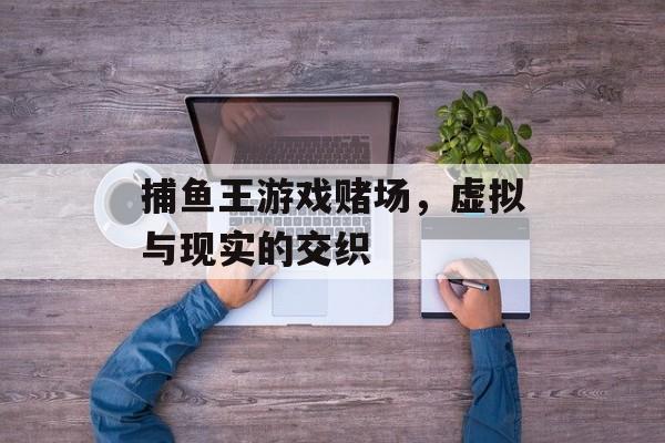 捕鱼王游戏赌场,虚拟与现实的交织 捕鱼王游戏赌场,虚拟与现实的交织