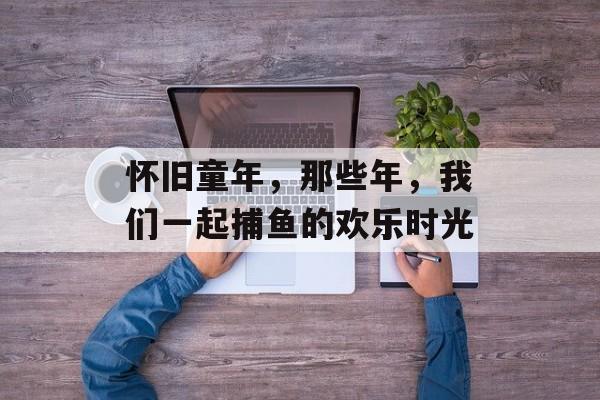 怀旧童年,那些年,我们一起捕鱼的欢乐时光 怀旧童年,那些年,我们一起捕鱼的欢乐时光