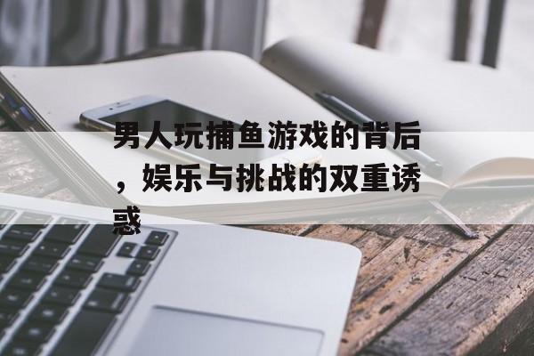 男人玩捕鱼游戏的背后，娱乐与挑战的双重诱惑