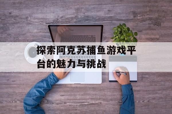 探索阿克苏捕鱼游戏平台的魅力与挑战 探索阿克苏捕鱼游戏平台的魅力与挑战