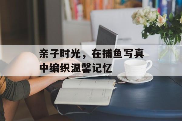 亲子时光，在捕鱼写真中编织温馨记忆