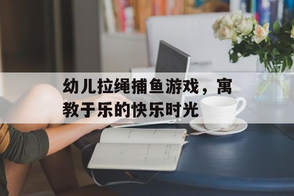 幼儿拉绳捕鱼游戏，寓教于乐的快乐时光