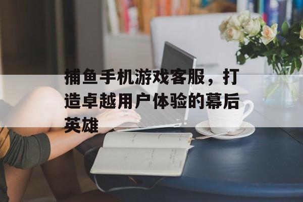 捕鱼手机游戏客服，打造卓越用户体验的幕后英雄