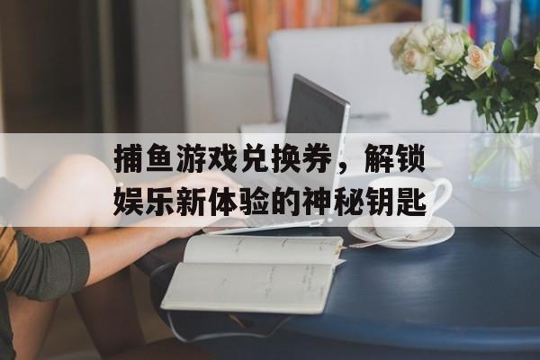 捕鱼游戏兑换券，解锁娱乐新体验的神秘钥匙