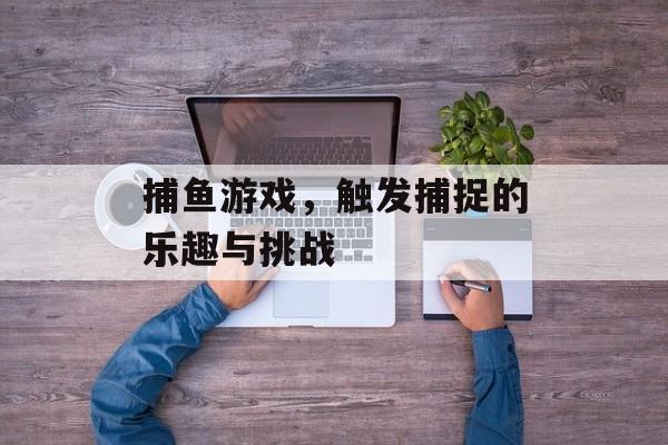 捕鱼游戏,触发捕捉的乐趣与挑战 捕鱼游戏,触发捕捉的乐趣与挑战