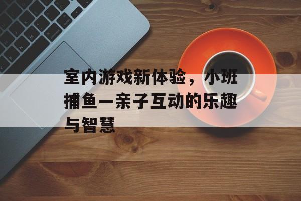 室内游戏新体验，小班捕鱼—亲子互动的乐趣与智慧