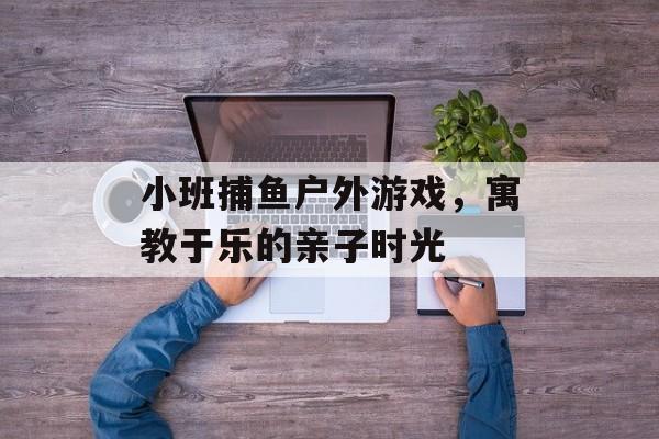 小班捕鱼户外游戏，寓教于乐的亲子时光
