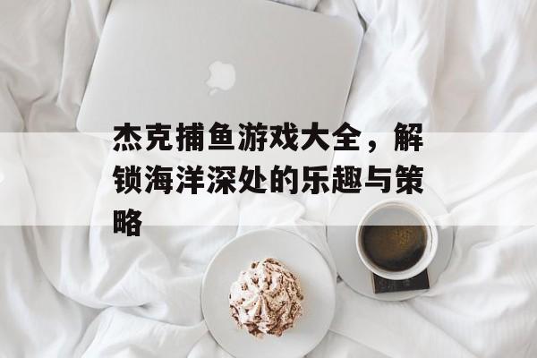 杰克捕鱼游戏大全,解锁海洋深处的乐趣与策略 杰克捕鱼游戏大全,解锁海洋深处的乐趣与策略