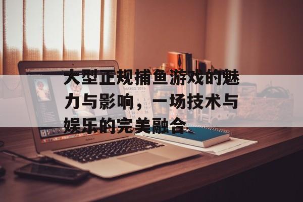 大型正规捕鱼游戏的魅力与影响,一场技术与娱乐的完美融合 大型正规捕鱼游戏的魅力与影响,一场技术与娱乐的完美融合