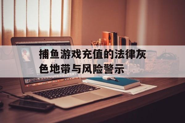 捕鱼游戏充值的法律灰色地带与风险警示 捕鱼游戏充值的法律灰色地带与风险警示